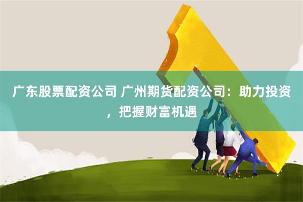 广东股票配资公司 广州期货配资公司：助力投资，把握财富机遇