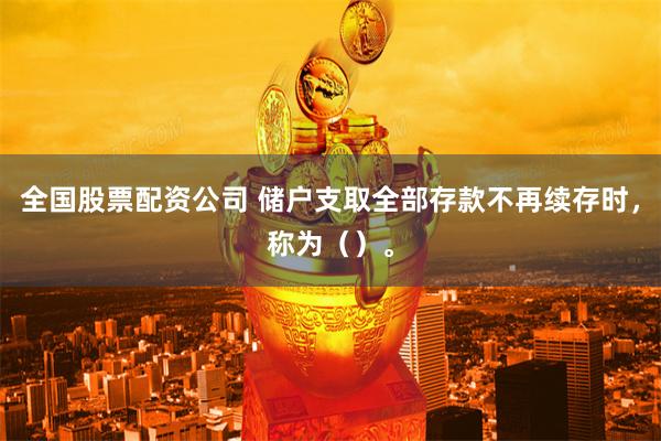 全国股票配资公司 储户支取全部存款不再续存时，称为（）。