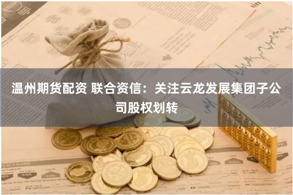 温州期货配资 联合资信：关注云龙发展集团子公司股权划转