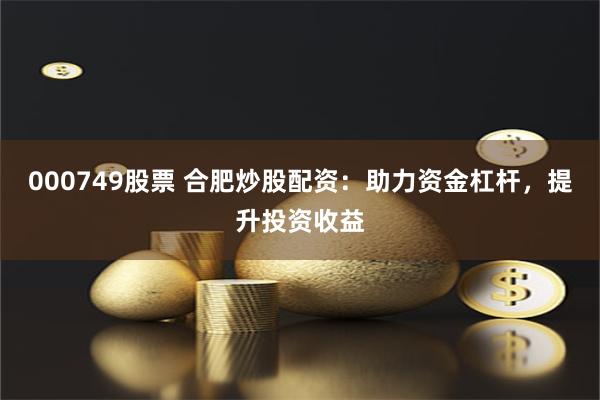 000749股票 合肥炒股配资：助力资金杠杆，提升投资收益