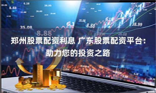 郑州股票配资利息 广东股票配资平台：助力您的投资之路