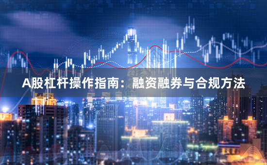 A股杠杆操作指南：融资融券与合规方法